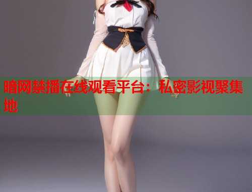 暗网禁播在线观看平台：私密影视聚集地