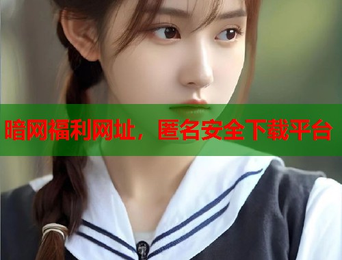 暗网福利网址,匿名安全下载平台 第2张 暗网福利网址,匿名安全下载平台 第2张