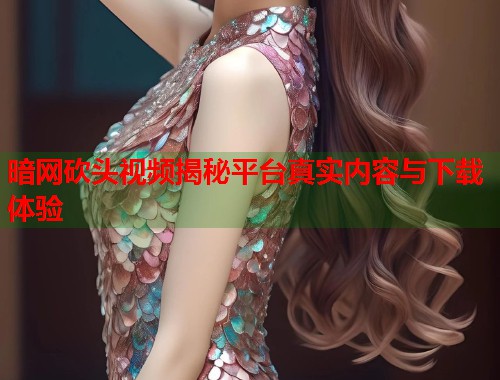 暗网砍头视频揭秘平台真实内容与下载体验