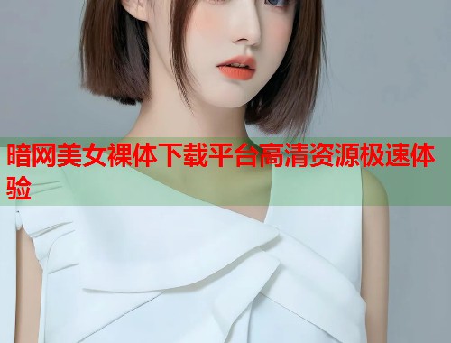 暗网美女裸体下载平台高清资源极速体验 第2张 暗网美女裸体下载平台高清资源极速体验 第2张