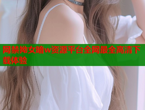 网禁拗女暗w资源平台全网最全高清下载体验