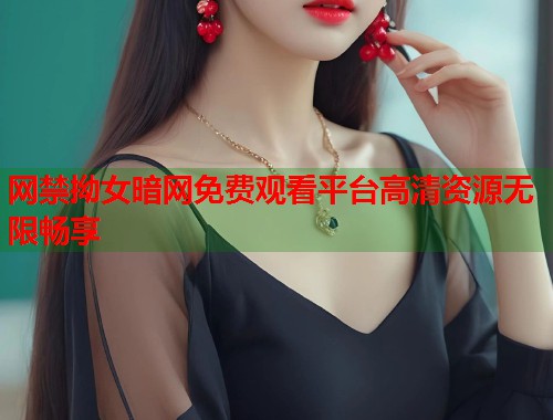 网禁拗女暗网免费观看平台高清资源无限畅享