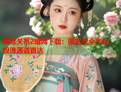 解除关系2暗网下载：匿名安全平台，极速通道直达