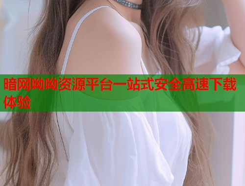 暗网呦呦资源平台一站式安全高速下载体验