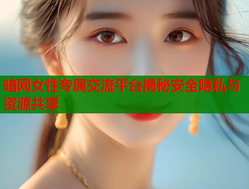 暗网女性专属交流平台揭秘安全隐私与资源共享