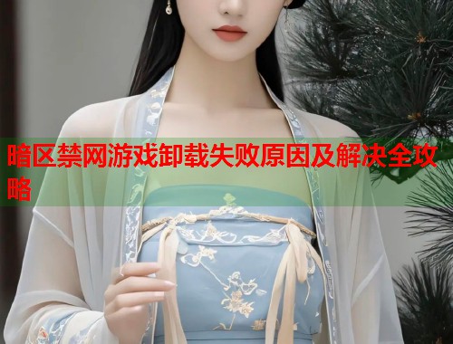 暗区禁网游戏卸载失败原因及解决全攻略 第1张 暗区禁网游戏卸载失败原因及解决全攻略 第1张