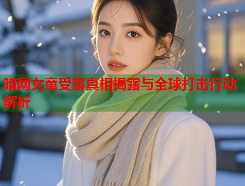 暗网女童受害真相揭露与全球打击行动解析 第1张 暗网女童受害真相揭露与全球打击行动解析 第1张