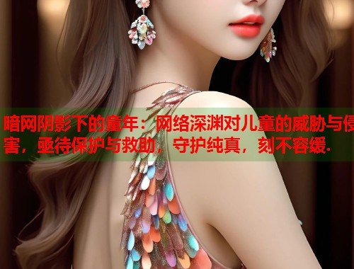 暗网阴影下的童年：网络深渊对儿童的威胁与侵害，亟待保护与救助，守护纯真，刻不容缓.  第2张
