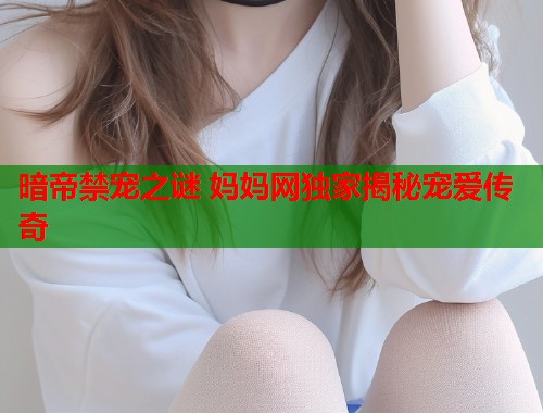 暗帝禁宠之谜 妈妈网独家揭秘宠爱传奇 第2张 暗帝禁宠之谜 妈妈网独家揭秘宠爱传奇 第2张