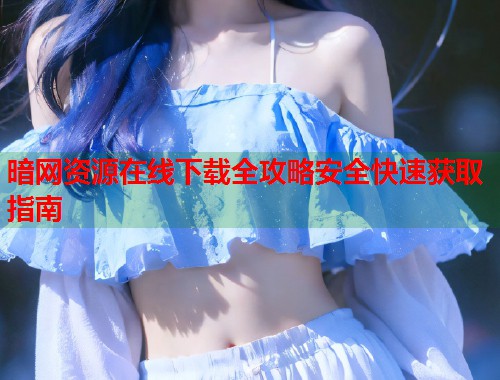 暗网资源在线下载全攻略安全快速获取指南 第2张 暗网资源在线下载全攻略安全快速获取指南 第2张