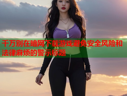 千万别在暗网下载游戏避免安全风险和法律麻烦的警示标题 第2张 千万别在暗网下载游戏避免安全风险和法律麻烦的警示标题 第2张