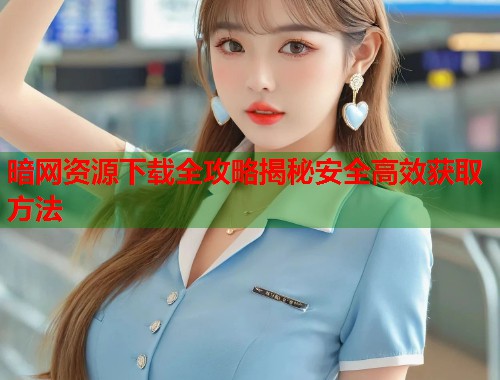 暗网资源下载全攻略揭秘安全高效获取方法