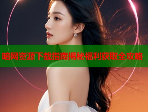 暗网资源下载指南揭秘福利获取全攻略