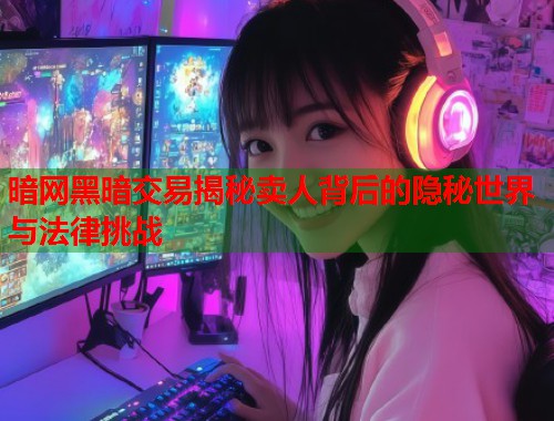 暗网黑暗交易揭秘卖人背后的隐秘世界与法律挑战  第2张