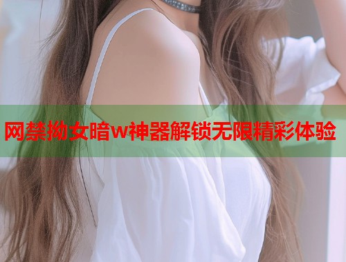 网禁拗女暗w神器解锁无限精彩体验