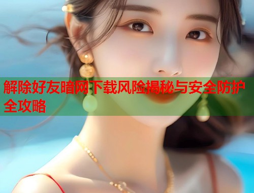 解除好友暗网下载风险揭秘与安全防护全攻略